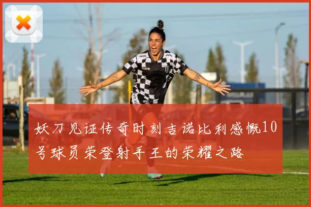 妖刀见证传奇时刻吉诺比利感慨10号球员荣登射手王的荣耀之路