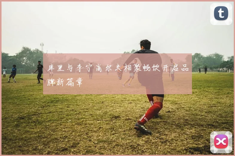 库里与李宁高尔夫相聚畅饮开启品牌新篇章