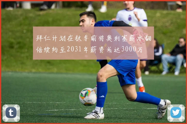 拜仁计划在秋季前将奥利塞薪水翻倍续约至2031年薪资或达3000万