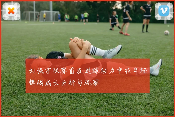 刘诚宇联赛首发进球助力申花年轻锋线成长分析与观察