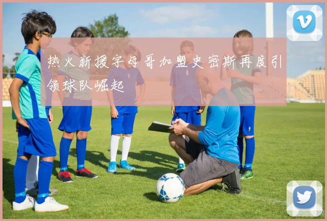 热火新援字母哥加盟史密斯再度引领球队崛起