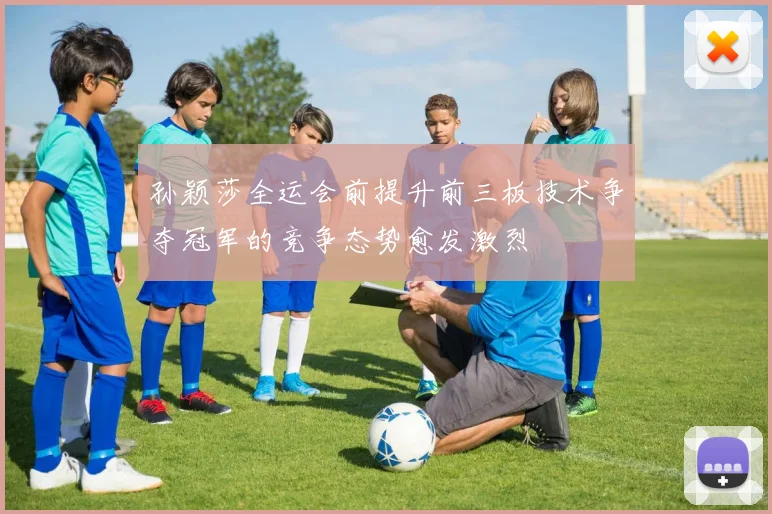 孙颖莎全运会前提升前三板技术争夺冠军的竞争态势愈发激烈