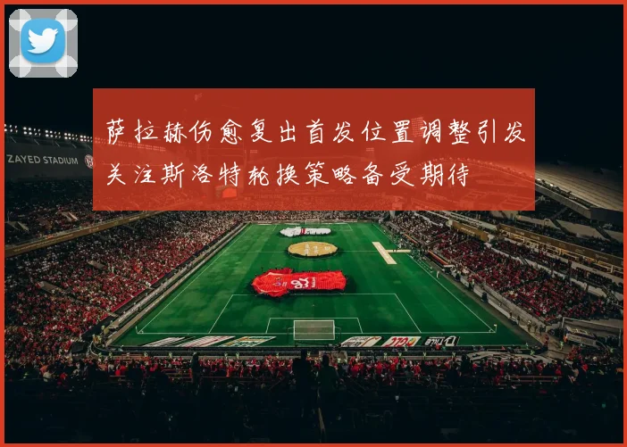 萨拉赫伤愈复出首发位置调整引发关注斯洛特轮换策略备受期待