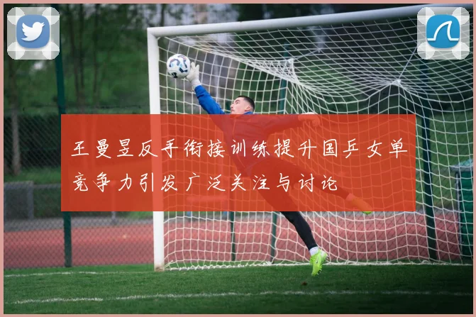王曼昱反手衔接训练提升国乒女单竞争力引发广泛关注与讨论