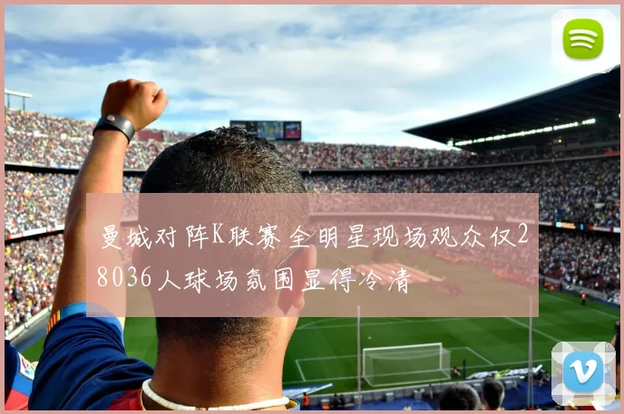 曼城对阵K联赛全明星现场观众仅28036人球场氛围显得冷清
