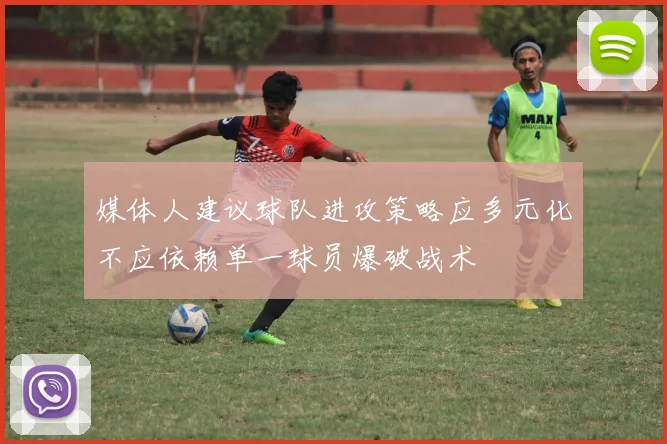 媒体人建议球队进攻策略应多元化不应依赖单一球员爆破战术