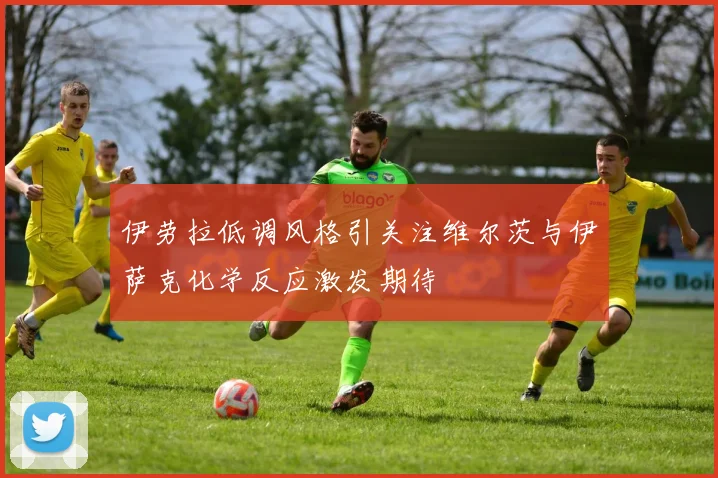 伊劳拉低调风格引关注维尔茨与伊萨克化学反应激发期待