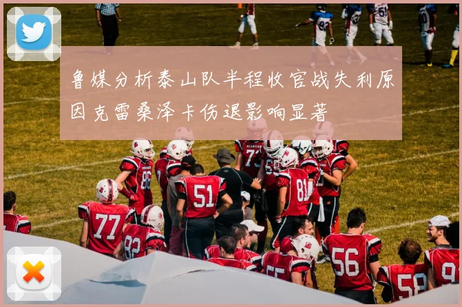 鲁媒分析泰山队半程收官战失利原因克雷桑泽卡伤退影响显著