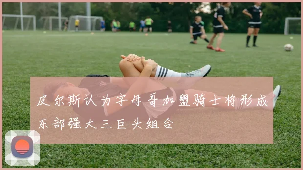 皮尔斯认为字母哥加盟骑士将形成东部强大三巨头组合
