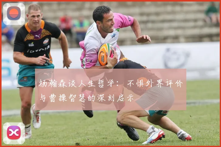杨瀚森谈人生哲学:不惧外界评价与曹操智慧的深刻启示