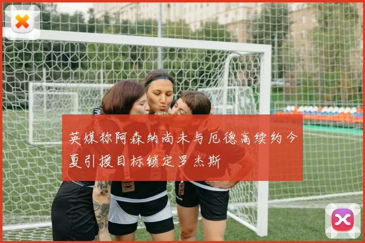 英媒称阿森纳尚未与厄德高续约今夏引援目标锁定罗杰斯
