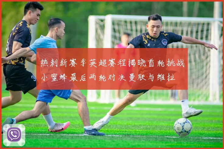 热刺新赛季英超赛程揭晓首轮挑战小蜜蜂最后两轮对决曼联与维拉