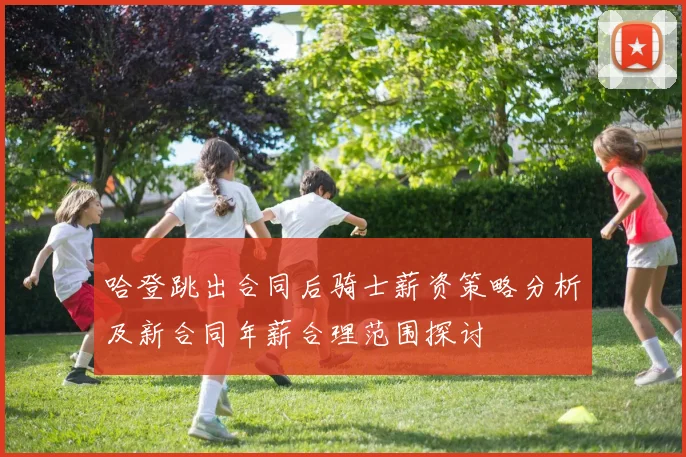 哈登跳出合同后骑士薪资策略分析及新合同年薪合理范围探讨