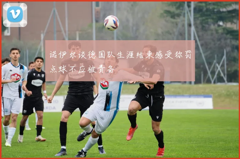 诺伊尔谈德国队生涯结束感受称罚点球不应被责备