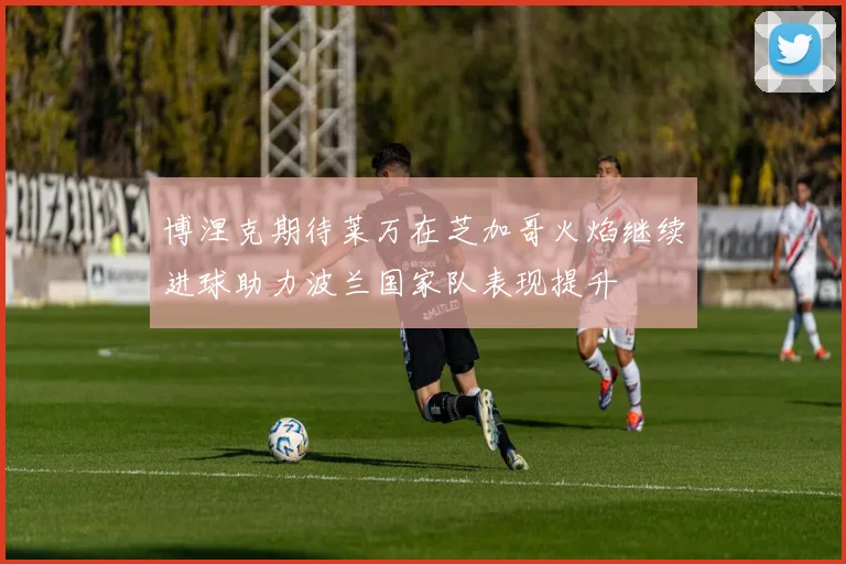 博涅克期待莱万在芝加哥火焰继续进球助力波兰国家队表现提升