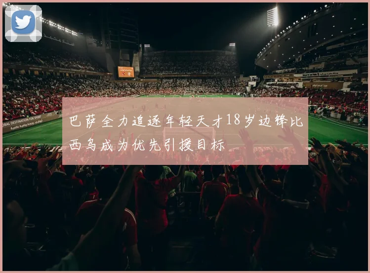 巴萨全力追逐年轻天才18岁边锋比西乌成为优先引援目标